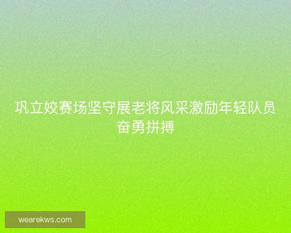 巩立姣赛场坚守展老将风采激励年轻队员奋勇拼搏