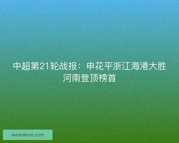 中超第21轮战报：申花平浙江海港大胜河南登顶榜首