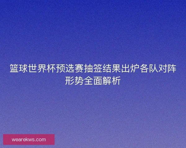 篮球世界杯预选赛抽签结果出炉各队对阵形势全面解析
