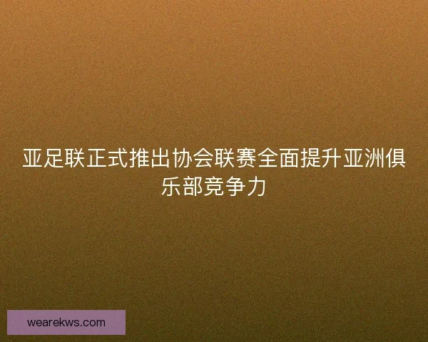 亚足联正式推出协会联赛全面提升亚洲俱乐部竞争力